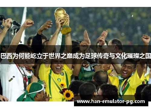 巴西为何能屹立于世界之巅成为足球传奇与文化璀璨之国
