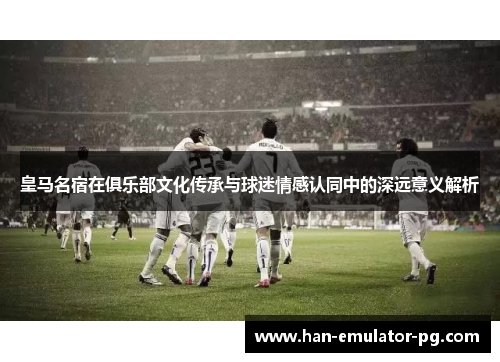 皇马名宿在俱乐部文化传承与球迷情感认同中的深远意义解析 皇马名宿在俱乐部文化传承与球迷情感认同中的深远意义解析