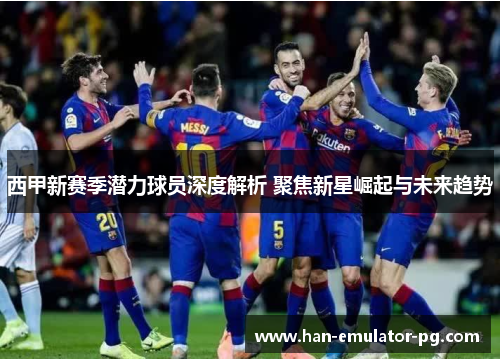 西甲新赛季潜力球员深度解析 聚焦新星崛起与未来趋势