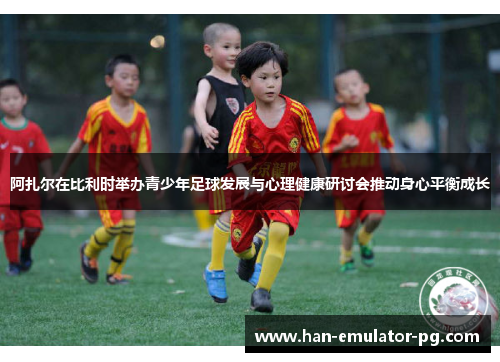 阿扎尔在比利时举办青少年足球发展与心理健康研讨会推动身心平衡成长