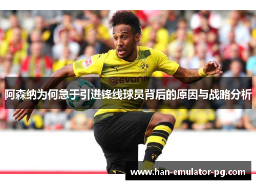阿森纳为何急于引进锋线球员背后的原因与战略分析 阿森纳为何急于引进锋线球员背后的原因与战略分析