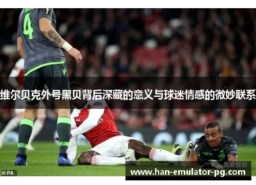 维尔贝克外号黑贝背后深藏的意义与球迷情感的微妙联系 维尔贝克外号黑贝背后深藏的意义与球迷情感的微妙联系