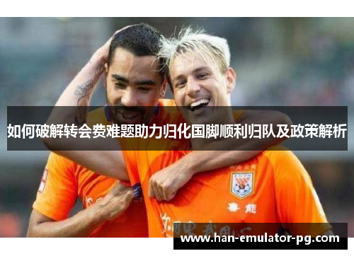 如何破解转会费难题助力归化国脚顺利归队及政策解析