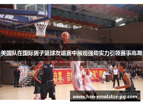 美国队在国际男子篮球友谊赛中展现强劲实力引领赛事高潮