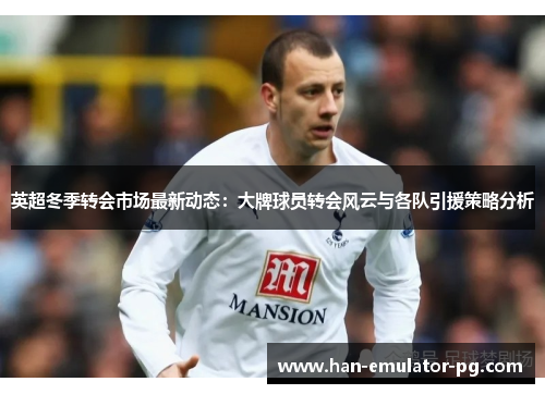 英超冬季转会市场最新动态：大牌球员转会风云与各队引援策略分析