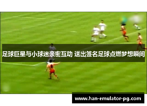足球巨星与小球迷亲密互动 送出签名足球点燃梦想瞬间 足球巨星与小球迷亲密互动 送出签名足球点燃梦想瞬间