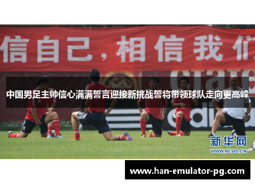 中国男足主帅信心满满誓言迎接新挑战誓将带领球队走向更高峰 中国男足主帅信心满满誓言迎接新挑战誓将带领球队走向更高峰